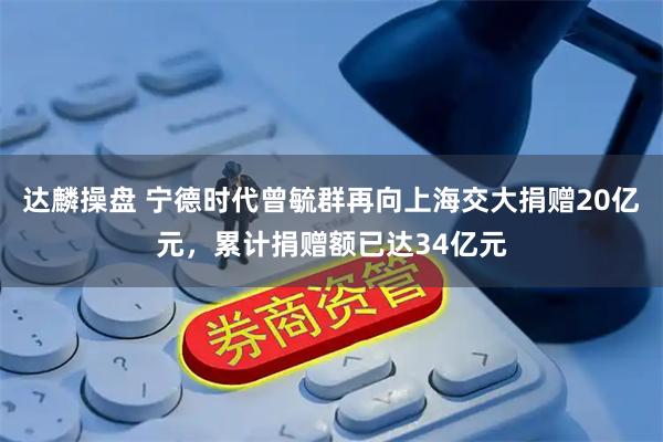 达麟操盘 宁德时代曾毓群再向上海交大捐赠20亿元，累计捐赠额已达34亿元