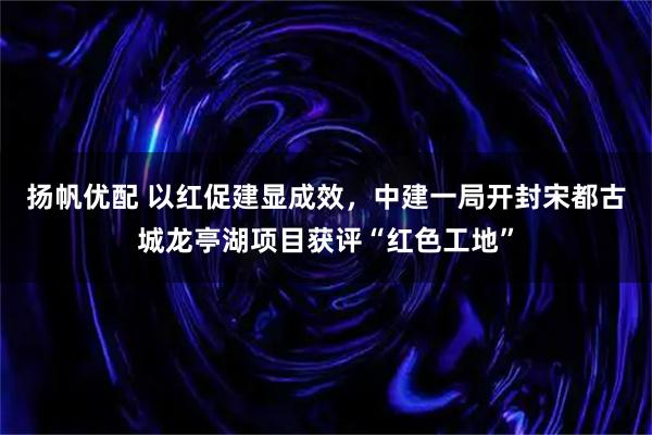 扬帆优配 以红促建显成效，中建一局开封宋都古城龙亭湖项目获评“红色工地”