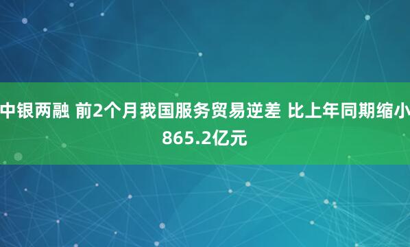 中银两融 前2个月我国服务贸易逆差 比上年同期缩小865.2亿元