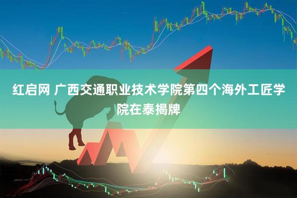 红启网 广西交通职业技术学院第四个海外工匠学院在泰揭牌